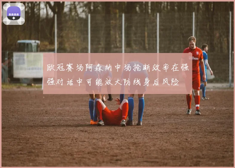 欧冠赛场阿森纳中场抢断效率在强强对话中可能放大防线身后风险