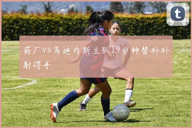 药厂vs乌迪内斯主队19分钟替补补射得手