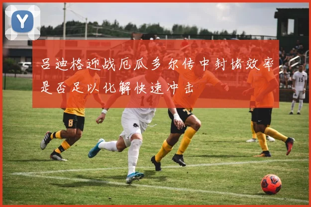 吕迪格迎战厄瓜多尔传中封堵效率是否足以化解快速冲击