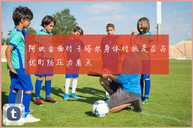 阿坎吉面对卡塔尔身体对抗是否占优盯防压力看点