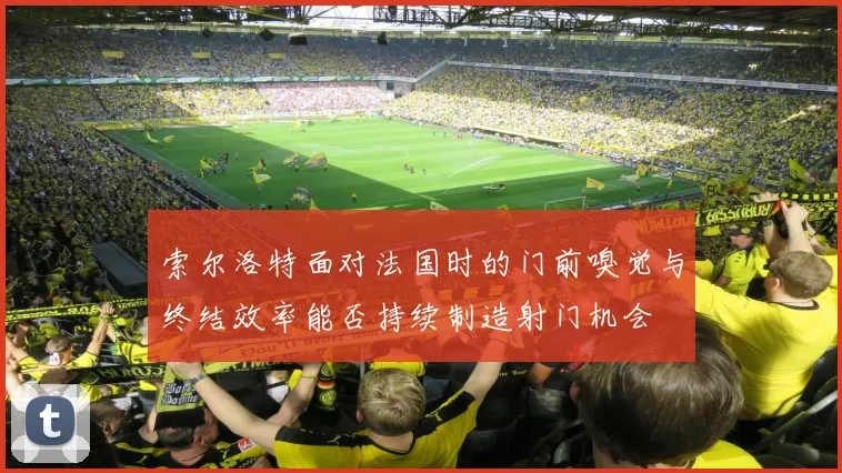 索尔洛特面对法国时的门前嗅觉与终结效率能否持续制造射门机会