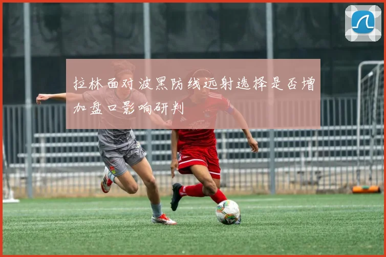 拉林面对波黑防线远射选择是否增加盘口影响研判