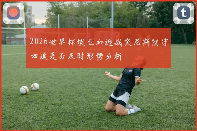 2026世界杯埃兰加迎战突尼斯防守回追是否及时形势分析