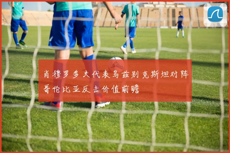 肖穆罗多夫代表乌兹别克斯坦对阵哥伦比亚反击价值前瞻