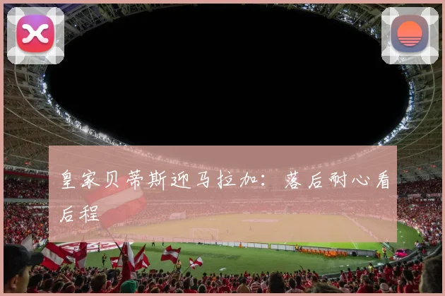 皇家贝蒂斯迎马拉加：落后耐心看后程