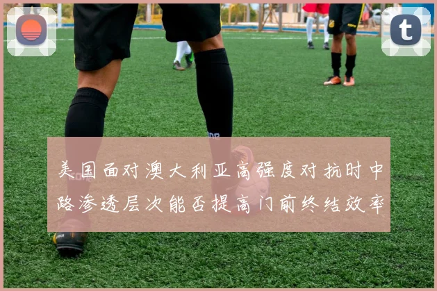 美国面对澳大利亚高强度对抗时中路渗透层次能否提高门前终结效率