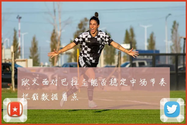 欧文面对巴拉圭能否稳定中场节奏拦截数据看点