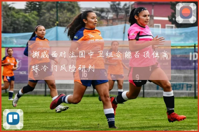 挪威面对法国中卫组合能否顶住高球冷门风险研判