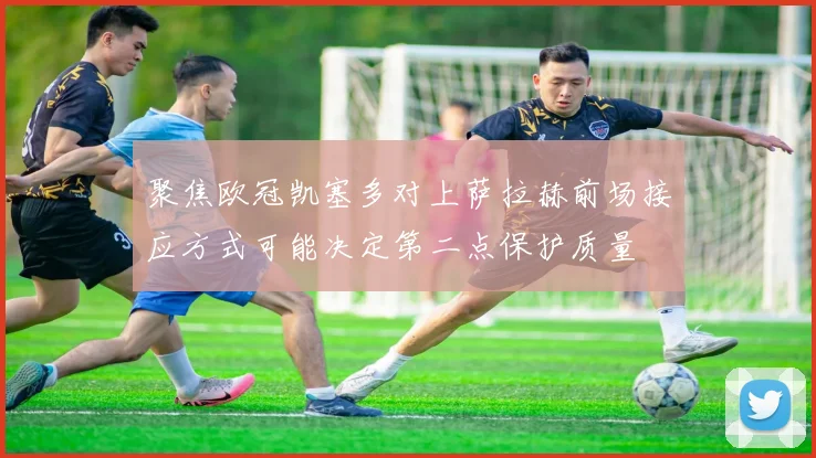 聚焦欧冠凯塞多对上萨拉赫前场接应方式可能决定第二点保护质量