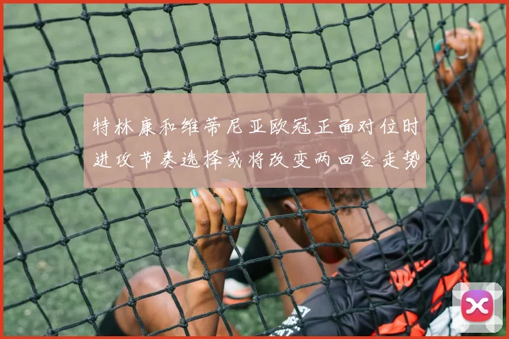特林康和维蒂尼亚欧冠正面对位时进攻节奏选择或将改变两回合走势