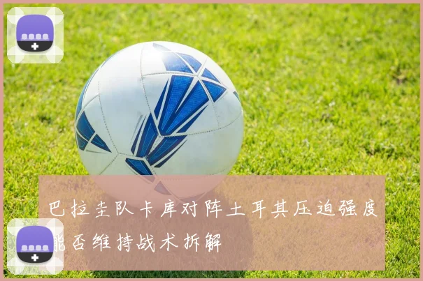 巴拉圭队卡库对阵土耳其压迫强度能否维持战术拆解