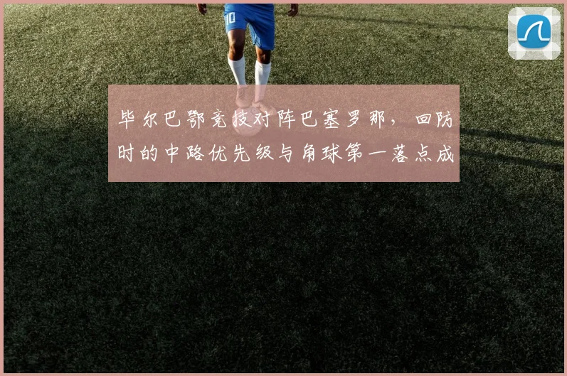 毕尔巴鄂竞技对阵巴塞罗那，回防时的中路优先级与角球第一落点成看点