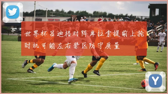 世界杯吕迪格对阵库拉索提前上抢时机可能左右禁区防守质量