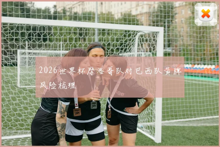 2026世界杯摩洛哥队对巴西队黄牌风险梳理