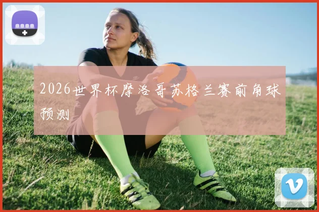 2026世界杯摩洛哥苏格兰赛前角球预测