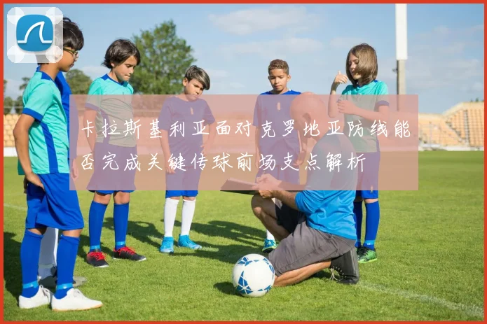 卡拉斯基利亚面对克罗地亚防线能否完成关键传球前场支点解析