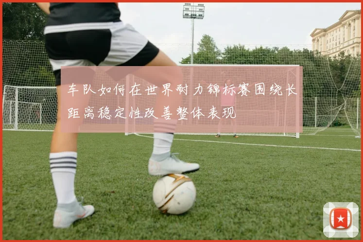 车队如何在世界耐力锦标赛围绕长距离稳定性改善整体表现