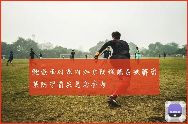 鲍勃面对塞内加尔防线能否破解密集防守首发悬念参考