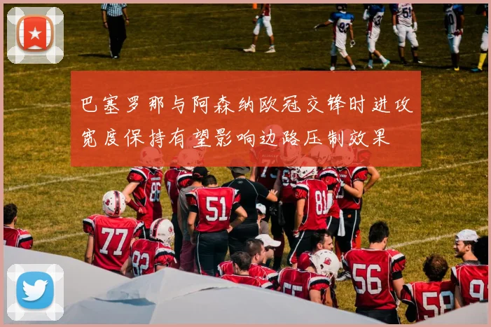 巴塞罗那与阿森纳欧冠交锋时进攻宽度保持有望影响边路压制效果
