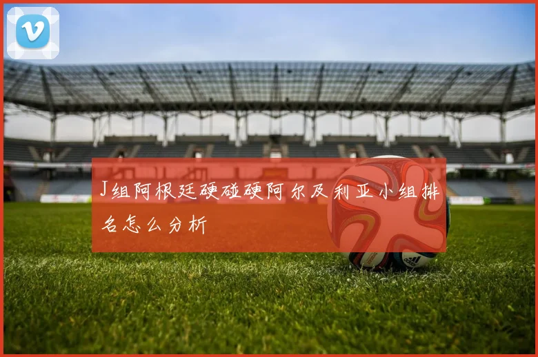 J组阿根廷硬碰硬阿尔及利亚小组排名怎么分析