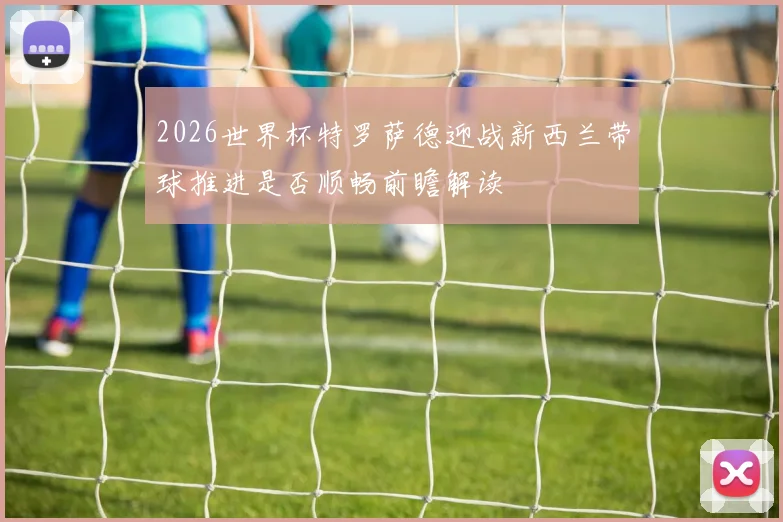 2026世界杯特罗萨德迎战新西兰带球推进是否顺畅前瞻解读