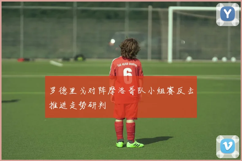 罗德里戈对阵摩洛哥队小组赛反击推进走势研判