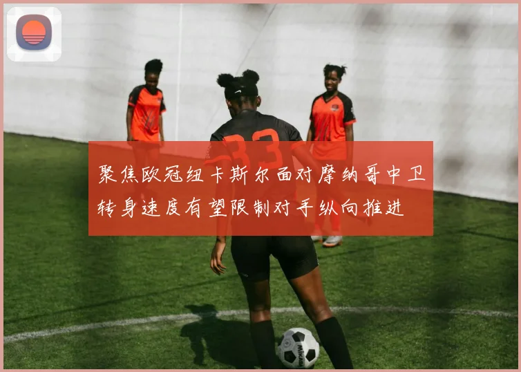 聚焦欧冠纽卡斯尔面对摩纳哥中卫转身速度有望限制对手纵向推进
