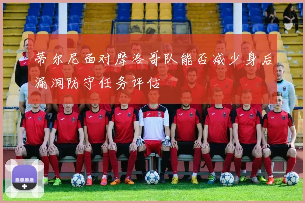 蒂尔尼面对摩洛哥队能否减少身后漏洞防守任务评估