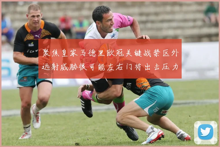 聚焦皇家马德里欧冠关键战禁区外远射威胁很可能左右门将出击压力