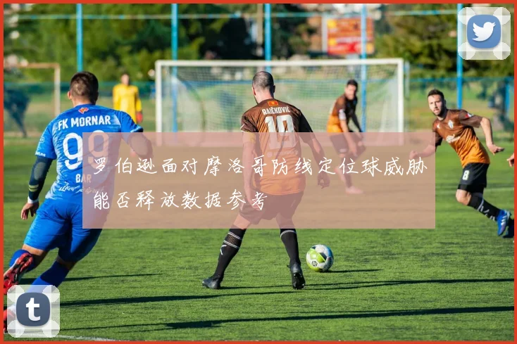 罗伯逊面对摩洛哥防线定位球威胁能否释放数据参考
