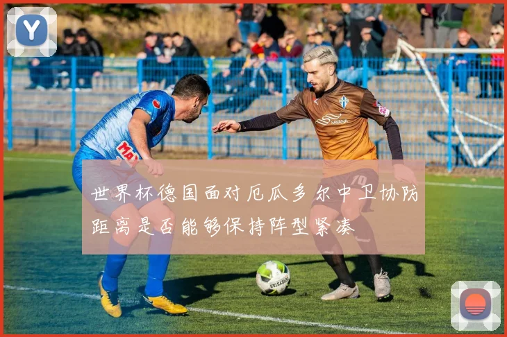 世界杯德国面对厄瓜多尔中卫协防距离是否能够保持阵型紧凑