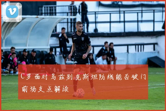 C罗面对乌兹别克斯坦防线能否破门前场支点解读