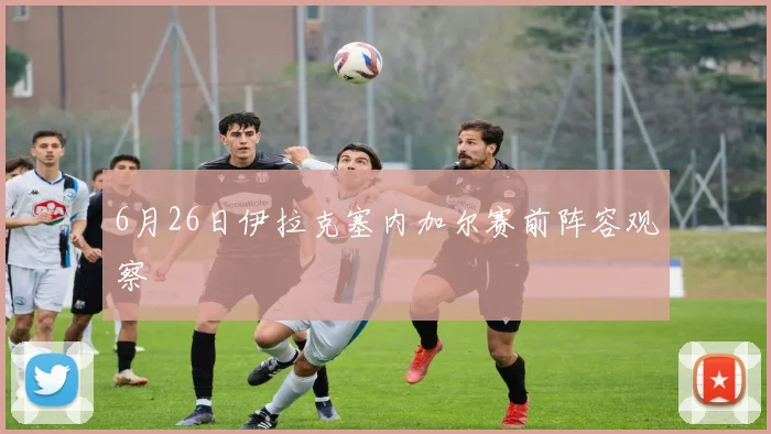 6月26日伊拉克塞内加尔赛前阵容观察
