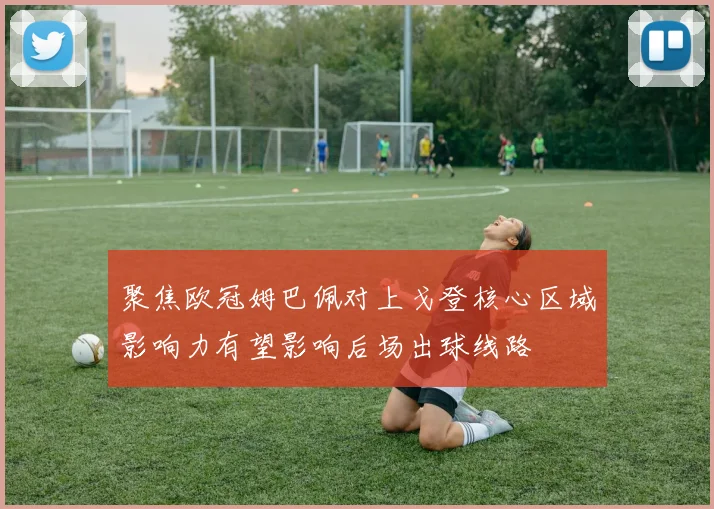 聚焦欧冠姆巴佩对上戈登核心区域影响力有望影响后场出球线路