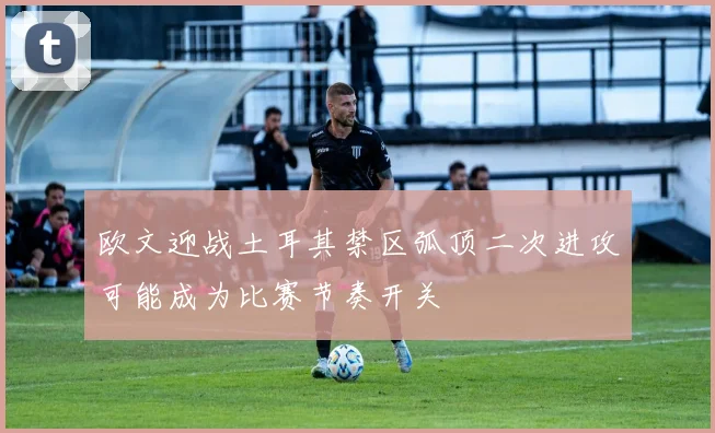欧文迎战土耳其禁区弧顶二次进攻可能成为比赛节奏开关