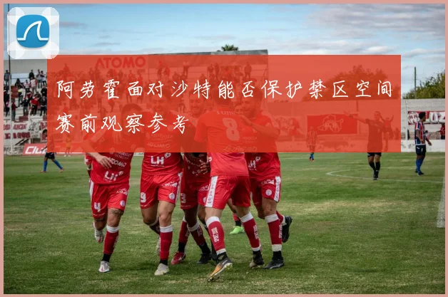 阿劳霍面对沙特能否保护禁区空间赛前观察参考