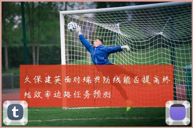 久保建英面对瑞典防线能否提高终结效率边路任务预测