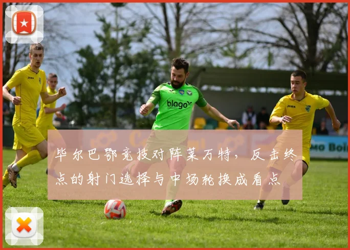 毕尔巴鄂竞技对阵莱万特，反击终点的射门选择与中场轮换成看点