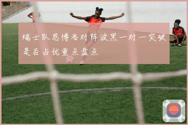 瑞士队恩博洛对阵波黑一对一突破是否占优重点盘点