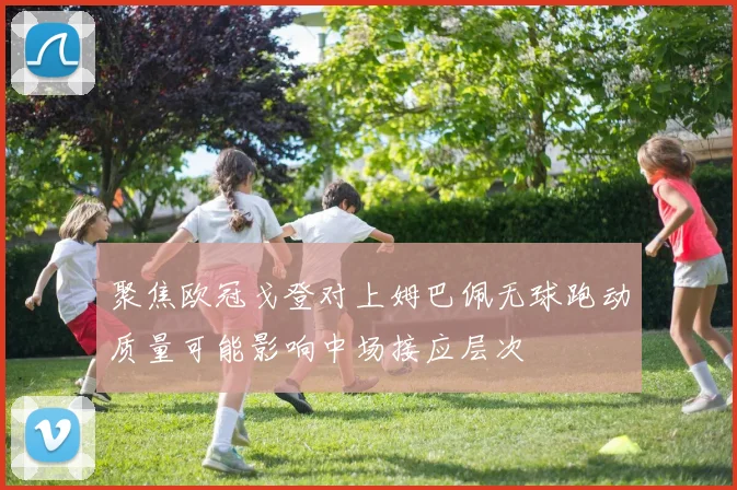 聚焦欧冠戈登对上姆巴佩无球跑动质量可能影响中场接应层次