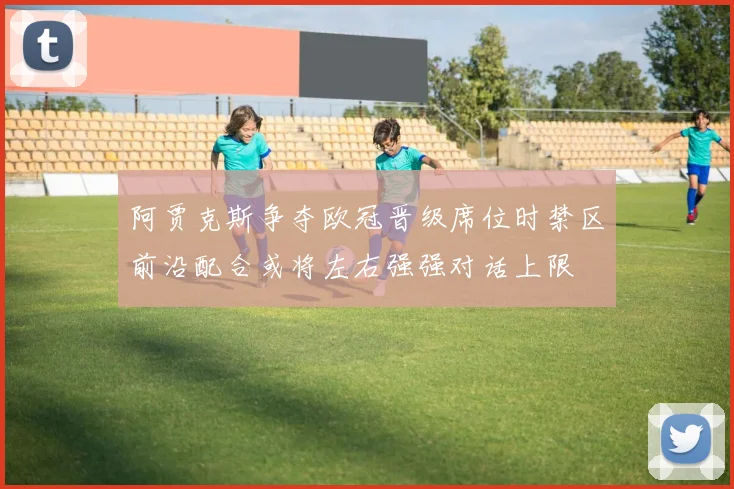 阿贾克斯争夺欧冠晋级席位时禁区前沿配合或将左右强强对话上限