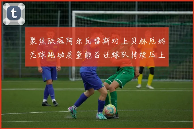 聚焦欧冠阿尔瓦雷斯对上贝林厄姆无球跑动质量能否让球队持续压上