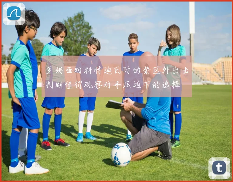 罗姆面对科特迪瓦时的禁区外出击判断值得观察对手压迫下的选择