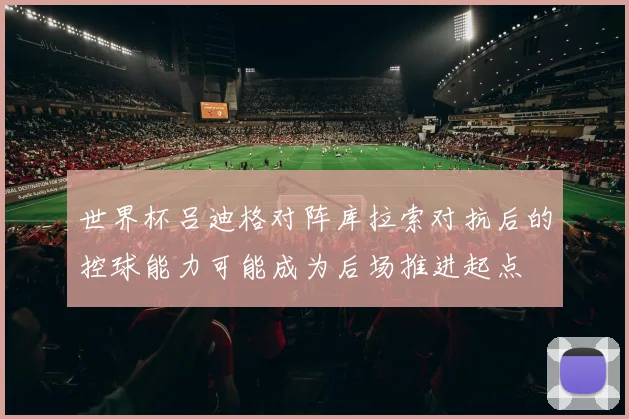 世界杯吕迪格对阵库拉索对抗后的控球能力可能成为后场推进起点